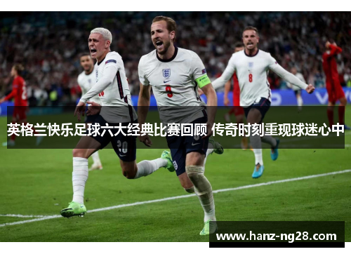 英格兰快乐足球六大经典比赛回顾 传奇时刻重现球迷心中