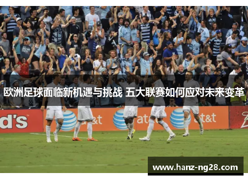 欧洲足球面临新机遇与挑战 五大联赛如何应对未来变革 欧洲足球面临新机遇与挑战 五大联赛如何应对未来变革