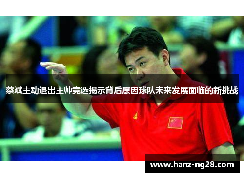 蔡斌主动退出主帅竞选揭示背后原因球队未来发展面临的新挑战 蔡斌主动退出主帅竞选揭示背后原因球队未来发展面临的新挑战