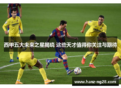 西甲五大未来之星揭晓 这些天才值得你关注与期待 西甲五大未来之星揭晓 这些天才值得你关注与期待