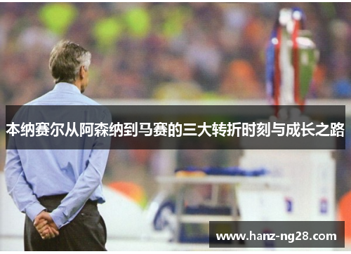 本纳赛尔从阿森纳到马赛的三大转折时刻与成长之路 本纳赛尔从阿森纳到马赛的三大转折时刻与成长之路