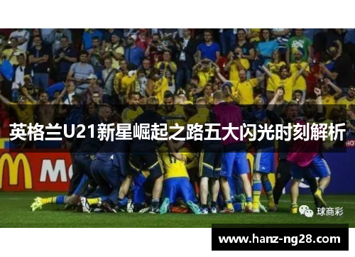 英格兰U21新星崛起之路五大闪光时刻解析 英格兰U21新星崛起之路五大闪光时刻解析