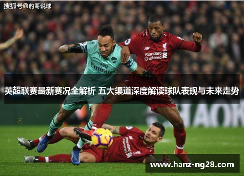 英超联赛最新赛况全解析 五大渠道深度解读球队表现与未来走势